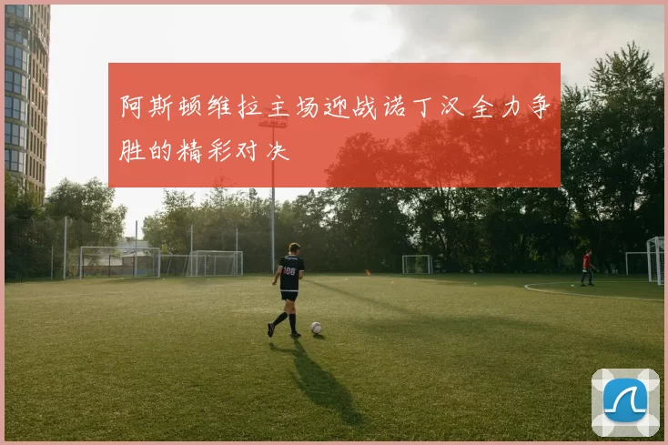 阿斯顿维拉主场迎战诺丁汉全力争胜的精彩对决