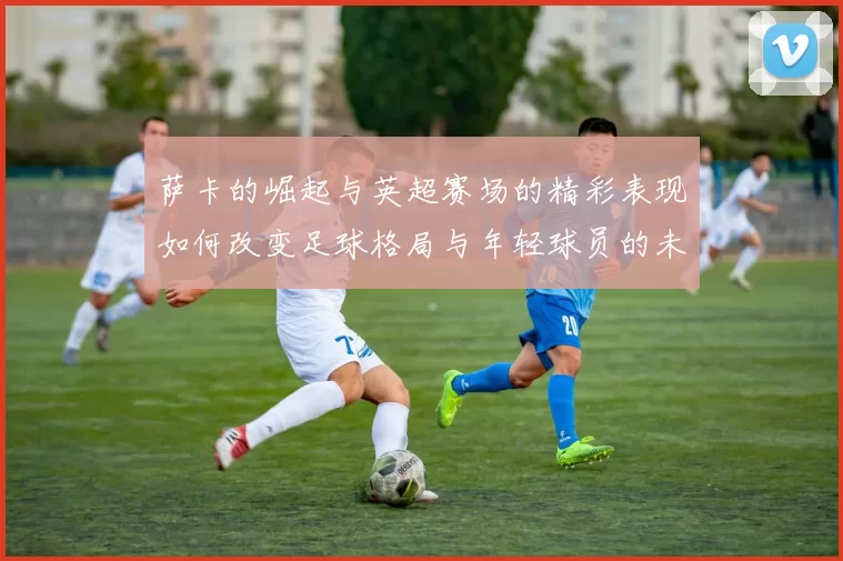 萨卡的崛起与英超赛场的精彩表现如何改变足球格局与年轻球员的未来发展