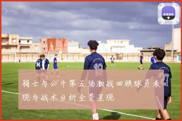 骑士与公牛第五场激战回顾球员表现与战术分析全景呈现