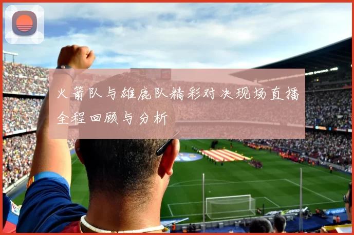 火箭队与雄鹿队精彩对决现场直播全程回顾与分析