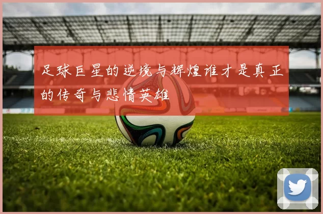 足球巨星的逆境与辉煌谁才是真正的传奇与悲情英雄