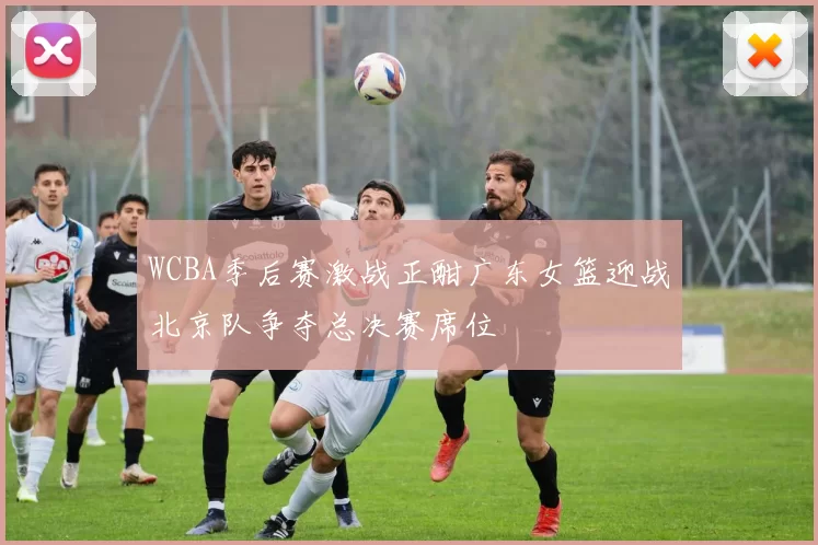 WCBA季后赛激战正酣广东女篮迎战北京队争夺总决赛席位