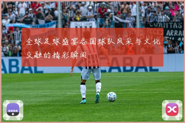 全球足球盛宴各国球队风采与文化交融的精彩瞬间